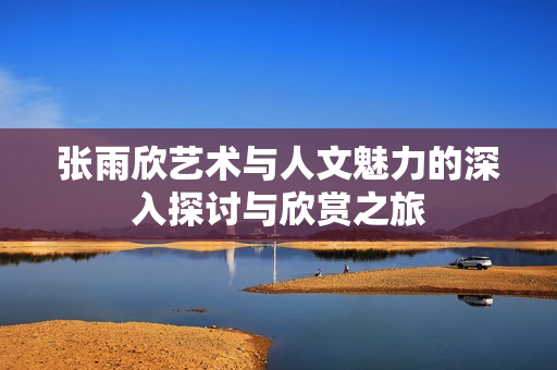 张雨欣艺术与人文魅力的深入探讨与欣赏之旅