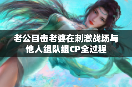 老公目击老婆在刺激战场与他人组队组CP全过程