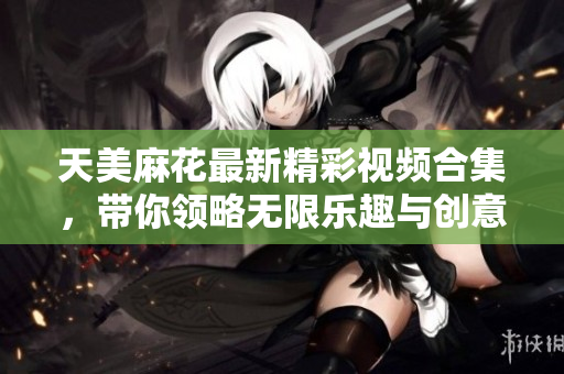 天美麻花最新精彩视频合集，带你领略无限乐趣与创意