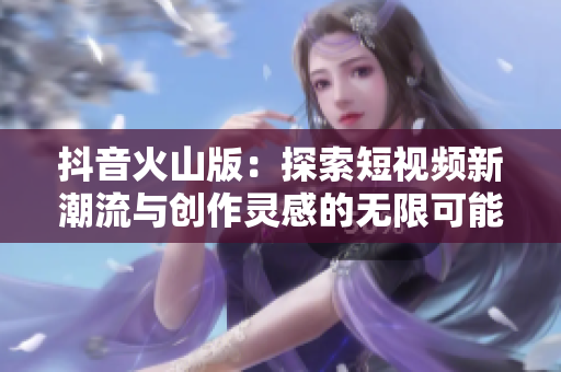 抖音火山版：探索短视频新潮流与创作灵感的无限可能