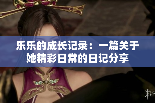 乐乐的成长记录：一篇关于她精彩日常的日记分享