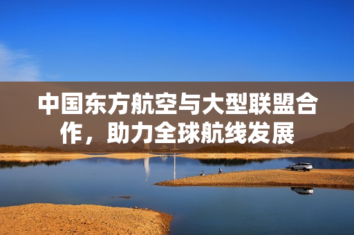 中国东方航空与大型联盟合作，助力全球航线发展