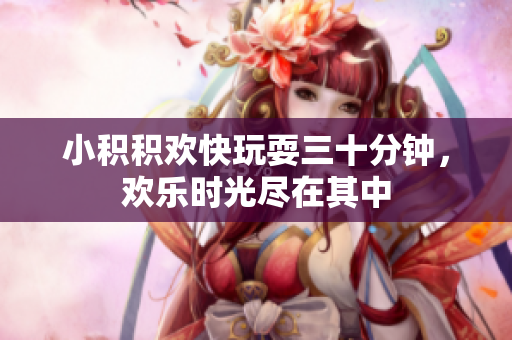 小积积欢快玩耍三十分钟，欢乐时光尽在其中
