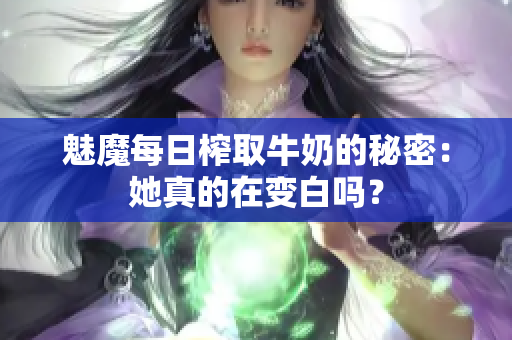 魅魔每日榨取牛奶的秘密：她真的在变白吗？