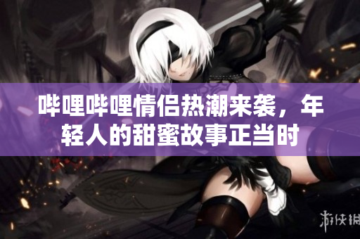 哔哩哔哩情侣热潮来袭，年轻人的甜蜜故事正当时