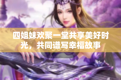四姐妹欢聚一堂共享美好时光，共同谱写幸福故事