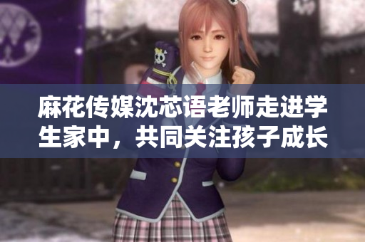 麻花传媒沈芯语老师走进学生家中，共同关注孩子成长与学习