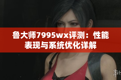 鲁大师7995wx评测：性能表现与系统优化详解