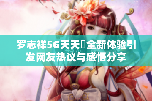 罗志祥5G天天奭全新体验引发网友热议与感悟分享