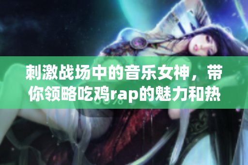 刺激战场中的音乐女神，带你领略吃鸡rap的魅力和热情