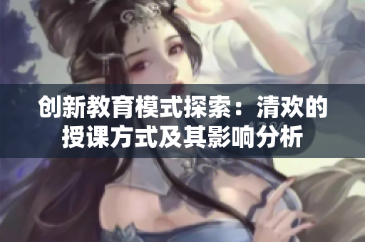 创新教育模式探索：清欢的授课方式及其影响分析