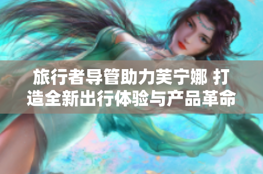 旅行者导管助力芙宁娜 打造全新出行体验与产品革命