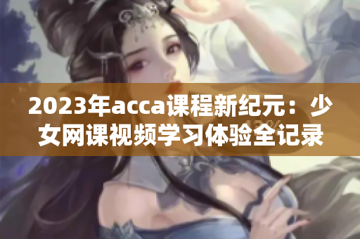 2023年acca课程新纪元：少女网课视频学习体验全记录