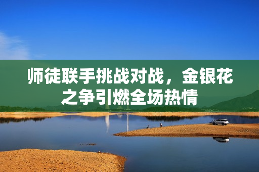 师徒联手挑战对战，金银花之争引燃全场热情