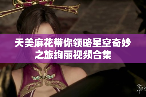 天美麻花带你领略星空奇妙之旅绚丽视频合集
