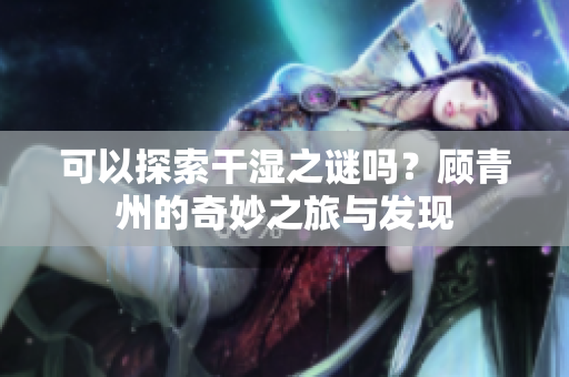可以探索干湿之谜吗？顾青州的奇妙之旅与发现