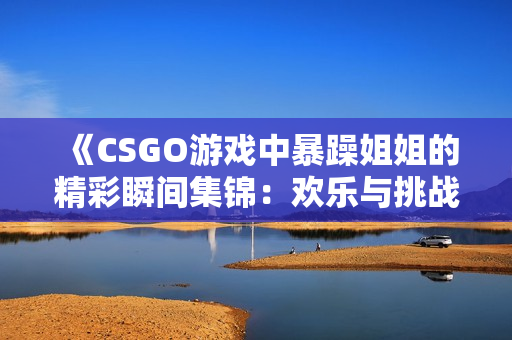 《CSGO游戏中暴躁姐姐的精彩瞬间集锦：欢乐与挑战并存》