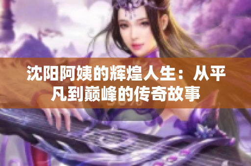 沈阳阿姨的辉煌人生：从平凡到巅峰的传奇故事