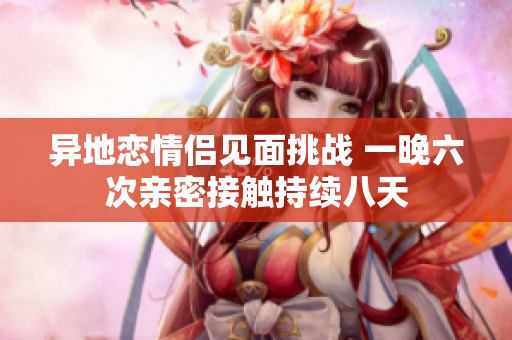 异地恋情侣见面挑战 一晚六次亲密接触持续八天