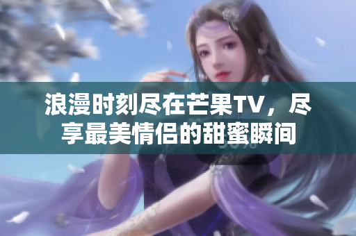 浪漫时刻尽在芒果TV，尽享最美情侣的甜蜜瞬间