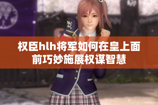 权臣hlh将军如何在皇上面前巧妙施展权谋智慧