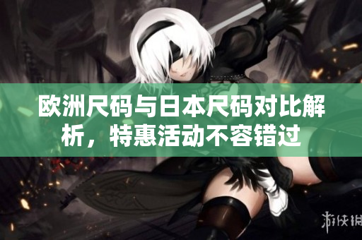 欧洲尺码与日本尺码对比解析，特惠活动不容错过