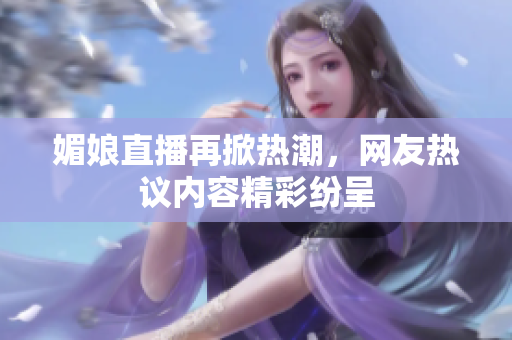 媚娘直播再掀热潮，网友热议内容精彩纷呈