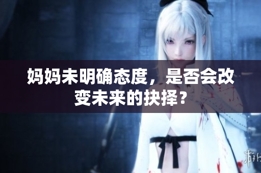 妈妈未明确态度，是否会改变未来的抉择？