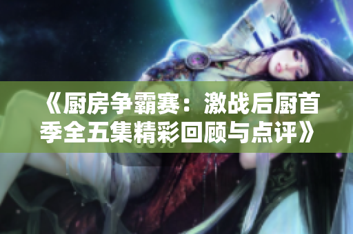 《厨房争霸赛：激战后厨首季全五集精彩回顾与点评》