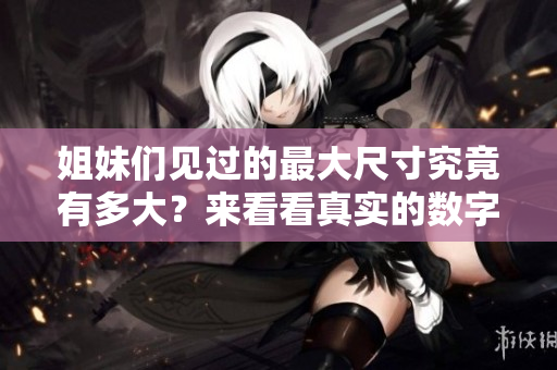 姐妹们见过的最大尺寸究竟有多大？来看看真实的数字吧
