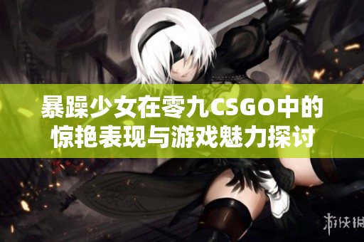 暴躁少女在零九CSGO中的惊艳表现与游戏魅力探讨