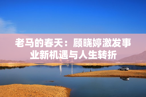 老马的春天：顾晓婷激发事业新机遇与人生转折