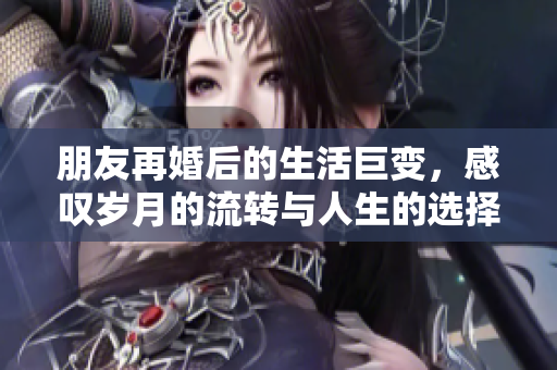 朋友再婚后的生活巨变，感叹岁月的流转与人生的选择