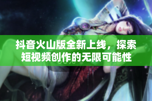 抖音火山版全新上线，探索短视频创作的无限可能性