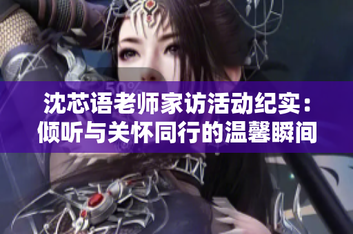 沈芯语老师家访活动纪实：倾听与关怀同行的温馨瞬间