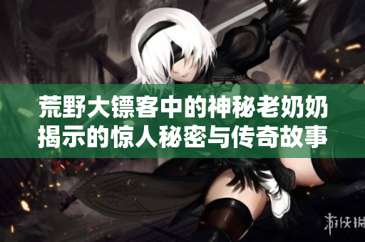 荒野大镖客中的神秘老奶奶揭示的惊人秘密与传奇故事