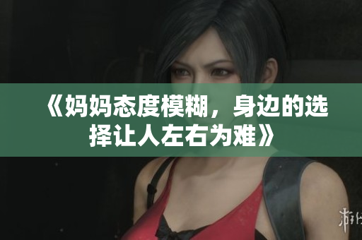 《妈妈态度模糊，身边的选择让人左右为难》