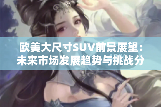 欧美大尺寸SUV前景展望：未来市场发展趋势与挑战分析
