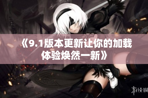 《9.1版本更新让你的加载体验焕然一新》