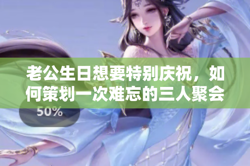 老公生日想要特别庆祝，如何策划一次难忘的三人聚会