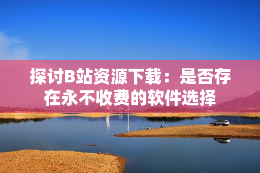 探讨B站资源下载：是否存在永不收费的软件选择