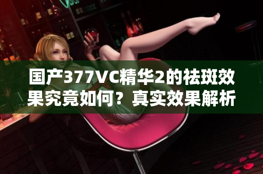 国产377VC精华2的祛斑效果究竟如何？真实效果解析