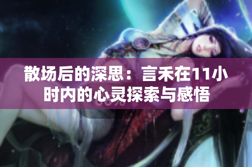 散场后的深思：言禾在11小时内的心灵探索与感悟