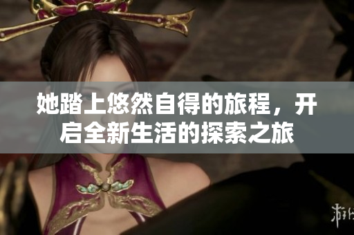 她踏上悠然自得的旅程，开启全新生活的探索之旅