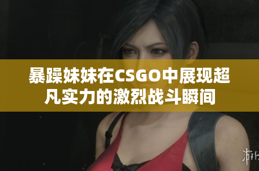 暴躁妹妹在CSGO中展现超凡实力的激烈战斗瞬间