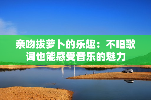 亲吻拔萝卜的乐趣：不唱歌词也能感受音乐的魅力