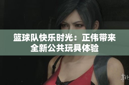篮球队快乐时光：正伟带来全新公共玩具体验