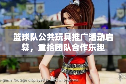 篮球队公共玩具推广活动启幕，重拾团队合作乐趣