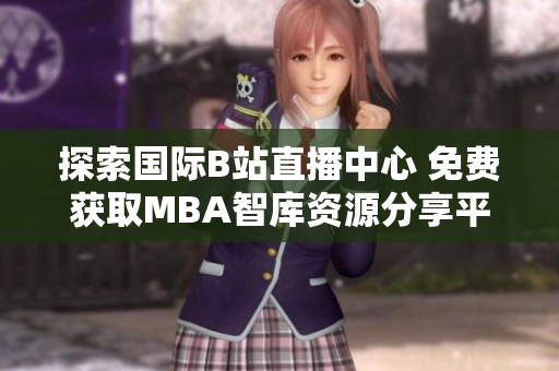 探索国际B站直播中心 免费获取MBA智库资源分享平台