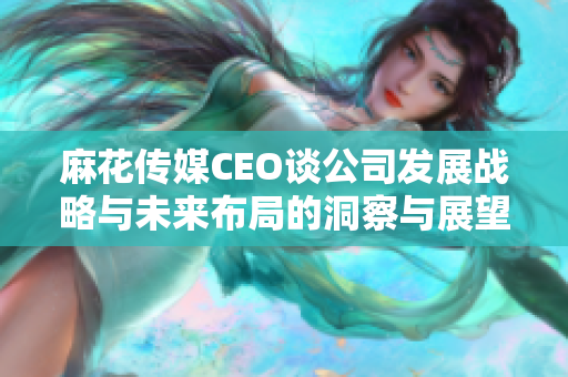 麻花传媒CEO谈公司发展战略与未来布局的洞察与展望